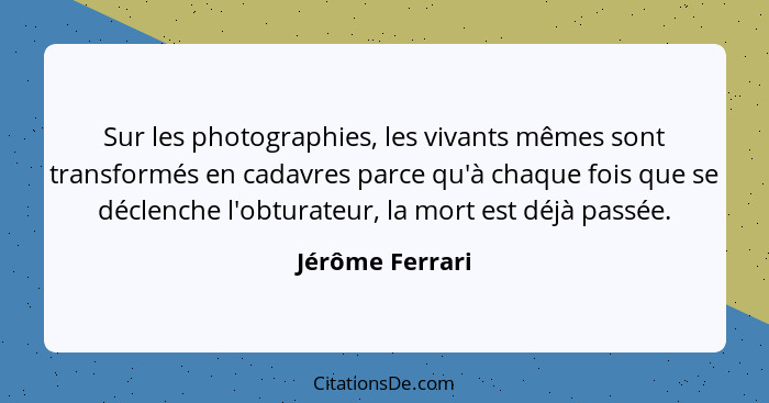 Sur les photographies, les vivants mêmes sont transformés en cadavres parce qu'à chaque fois que se déclenche l'obturateur, la mort e... - Jérôme Ferrari