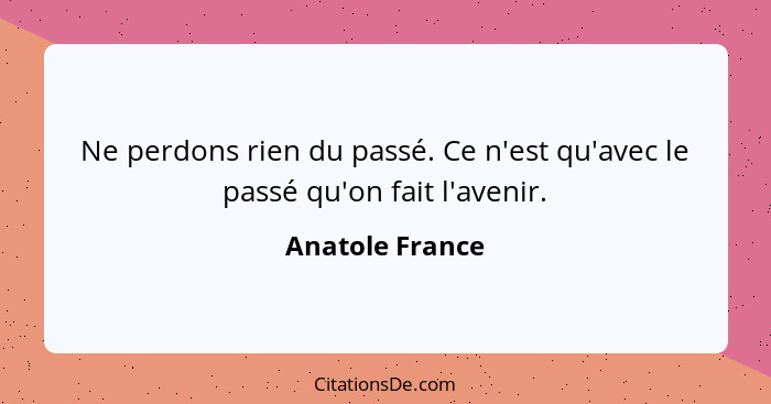 Ne perdons rien du passé. Ce n'est qu'avec le passé qu'on fait l'avenir.... - Anatole France