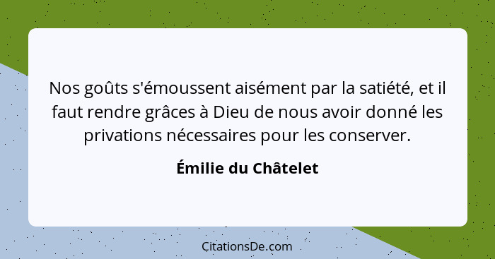 Nos goûts s'émoussent aisément par la satiété, et il faut rendre grâces à Dieu de nous avoir donné les privations nécessaires pou... - Émilie du Châtelet