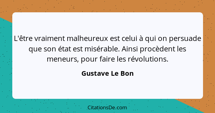 L'être vraiment malheureux est celui à qui on persuade que son état est misérable. Ainsi procèdent les meneurs, pour faire les révolu... - Gustave Le Bon