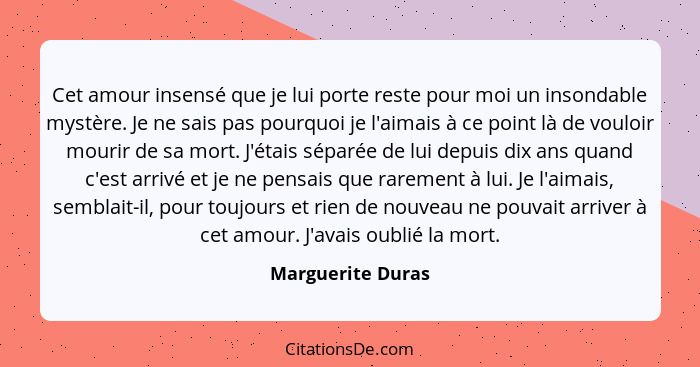 Cet amour insensé que je lui porte reste pour moi un insondable mystère. Je ne sais pas pourquoi je l'aimais à ce point là de voulo... - Marguerite Duras