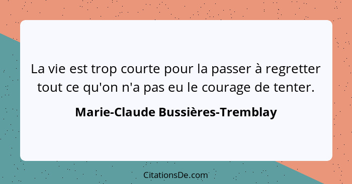 La vie est trop courte pour la passer à regretter tout ce qu'on n'a pas eu le courage de tenter.... - Marie-Claude Bussières-Tremblay