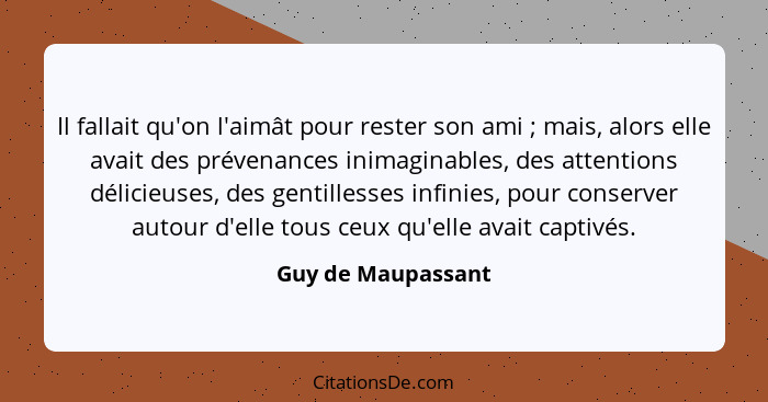 Il fallait qu'on l'aimât pour rester son ami ; mais, alors elle avait des prévenances inimaginables, des attentions délicieus... - Guy de Maupassant