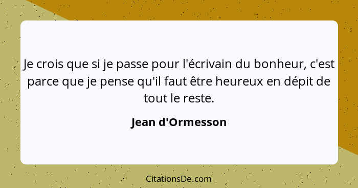 Je crois que si je passe pour l'écrivain du bonheur, c'est parce que je pense qu'il faut être heureux en dépit de tout le reste.... - Jean d'Ormesson