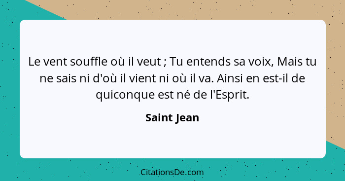 Le vent souffle où il veut ; Tu entends sa voix, Mais tu ne sais ni d'où il vient ni où il va. Ainsi en est-il de quiconque est né d... - Saint Jean