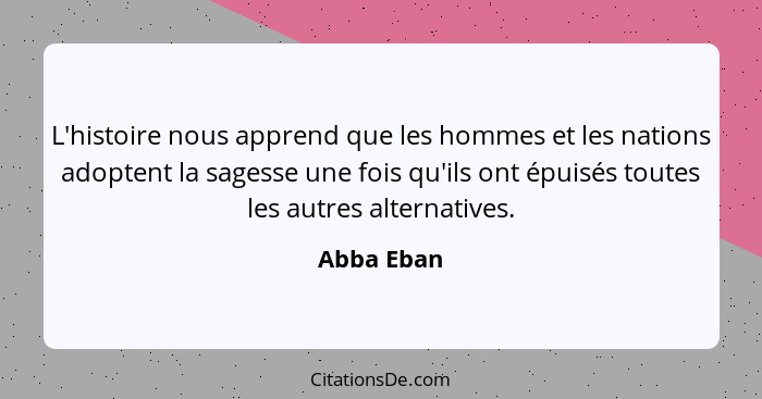 L'histoire nous apprend que les hommes et les nations adoptent la sagesse une fois qu'ils ont épuisés toutes les autres alternatives.... - Abba Eban