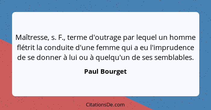 Maîtresse, s. F., terme d'outrage par lequel un homme flétrit la conduite d'une femme qui a eu l'imprudence de se donner à lui ou à que... - Paul Bourget