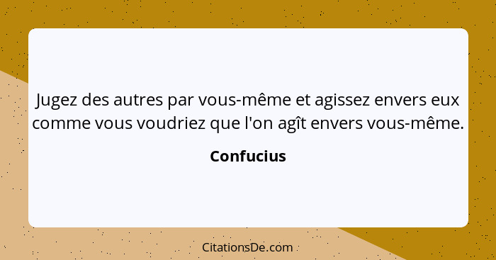 Jugez des autres par vous-même et agissez envers eux comme vous voudriez que l'on agît envers vous-même.... - Confucius