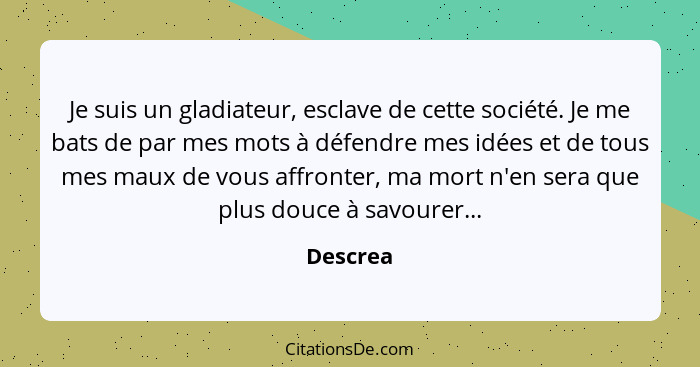 Je suis un gladiateur, esclave de cette société. Je me bats de par mes mots à défendre mes idées et de tous mes maux de vous affronter, ma m... - Descrea