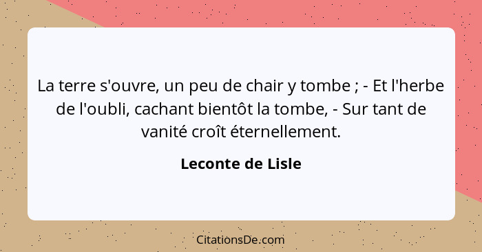 La terre s'ouvre, un peu de chair y tombe ; - Et l'herbe de l'oubli, cachant bientôt la tombe, - Sur tant de vanité croît éter... - Leconte de Lisle