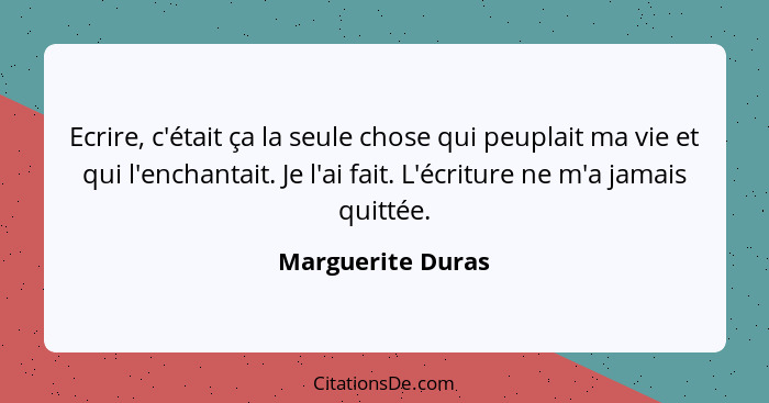 Ecrire, c'était ça la seule chose qui peuplait ma vie et qui l'enchantait. Je l'ai fait. L'écriture ne m'a jamais quittée.... - Marguerite Duras