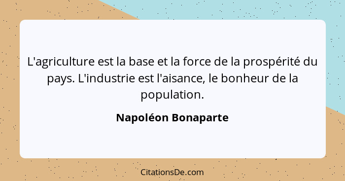 L'agriculture est la base et la force de la prospérité du pays. L'industrie est l'aisance, le bonheur de la population.... - Napoléon Bonaparte
