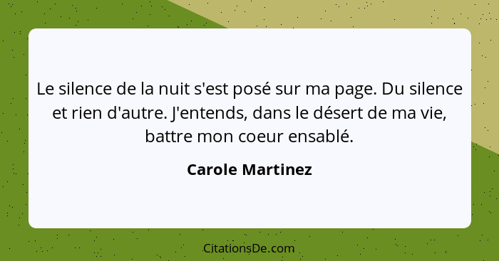 Le silence de la nuit s'est posé sur ma page. Du silence et rien d'autre. J'entends, dans le désert de ma vie, battre mon coeur ensa... - Carole Martinez