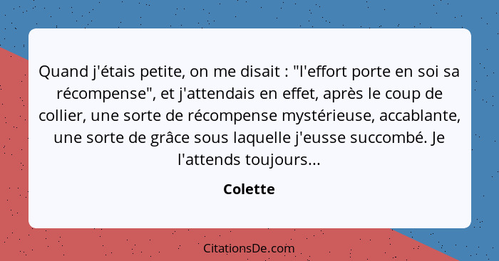 Quand j'étais petite, on me disait : "l'effort porte en soi sa récompense", et j'attendais en effet, après le coup de collier, une sort... - Colette