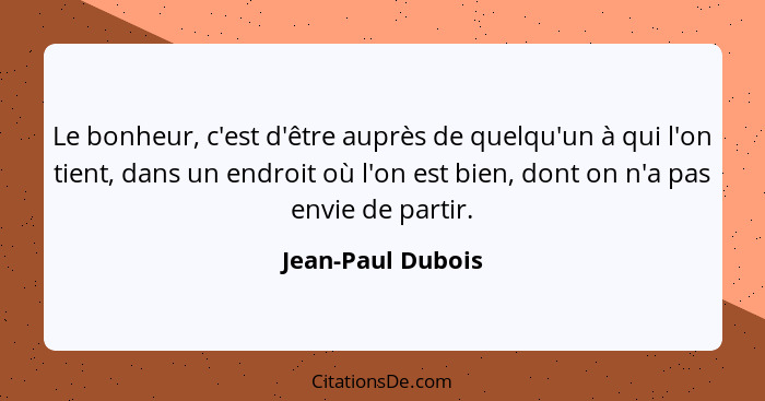 Le bonheur, c'est d'être auprès de quelqu'un à qui l'on tient, dans un endroit où l'on est bien, dont on n'a pas envie de partir.... - Jean-Paul Dubois