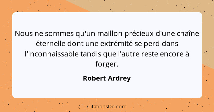 Nous ne sommes qu'un maillon précieux d'une chaîne éternelle dont une extrémité se perd dans l'inconnaissable tandis que l'autre reste... - Robert Ardrey