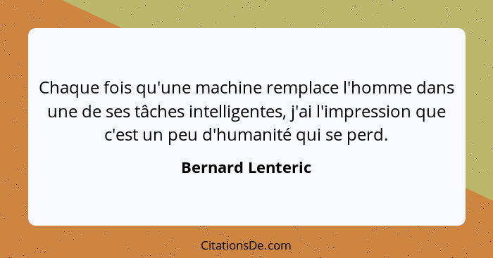 Chaque fois qu'une machine remplace l'homme dans une de ses tâches intelligentes, j'ai l'impression que c'est un peu d'humanité qui... - Bernard Lenteric