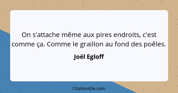 On s'attache même aux pires endroits, c'est comme ça. Comme le graillon au fond des poêles.... - Joël Egloff