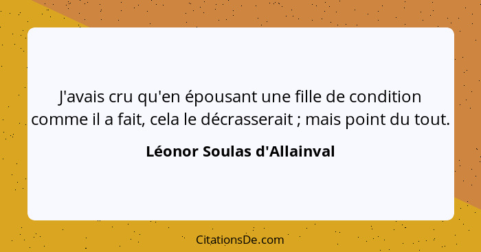 J'avais cru qu'en épousant une fille de condition comme il a fait, cela le décrasserait ; mais point du tout.... - Léonor Soulas d'Allainval