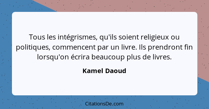 Tous les intégrismes, qu'ils soient religieux ou politiques, commencent par un livre. Ils prendront fin lorsqu'on écrira beaucoup plus d... - Kamel Daoud