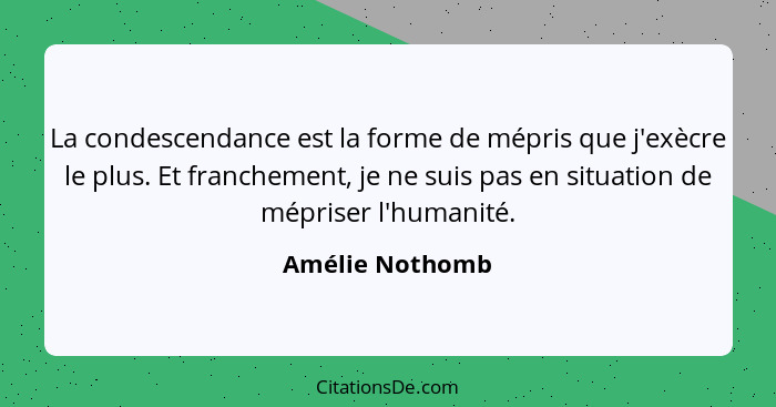 La condescendance est la forme de mépris que j'exècre le plus. Et franchement, je ne suis pas en situation de mépriser l'humanité.... - Amélie Nothomb