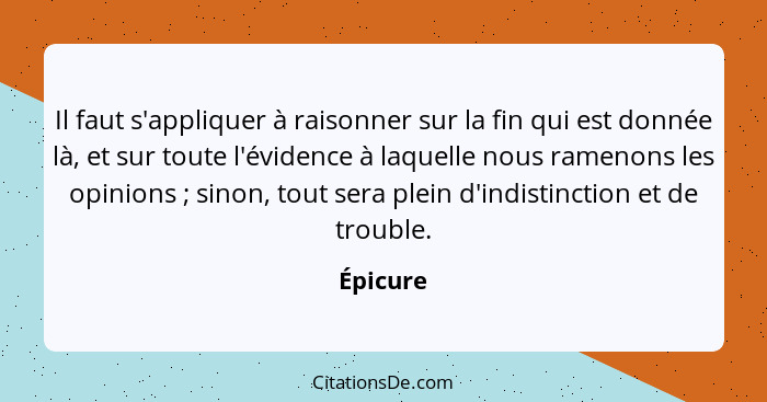 Il faut s'appliquer à raisonner sur la fin qui est donnée là, et sur toute l'évidence à laquelle nous ramenons les opinions ; sinon, to... - Épicure