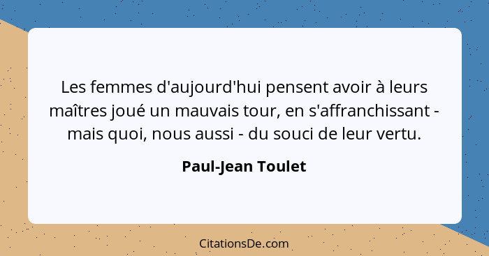 Les femmes d'aujourd'hui pensent avoir à leurs maîtres joué un mauvais tour, en s'affranchissant - mais quoi, nous aussi - du souci... - Paul-Jean Toulet