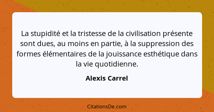 La stupidité et la tristesse de la civilisation présente sont dues, au moins en partie, à la suppression des formes élémentaires de la... - Alexis Carrel