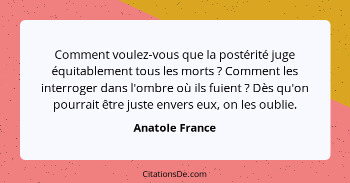 Comment voulez-vous que la postérité juge équitablement tous les morts ? Comment les interroger dans l'ombre où ils fuient ... - Anatole France