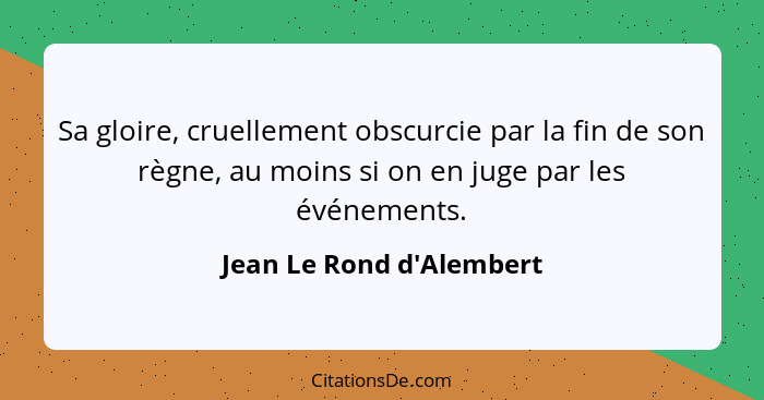 Sa gloire, cruellement obscurcie par la fin de son règne, au moins si on en juge par les événements.... - Jean Le Rond d'Alembert