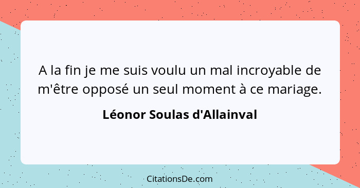 A la fin je me suis voulu un mal incroyable de m'être opposé un seul moment à ce mariage.... - Léonor Soulas d'Allainval