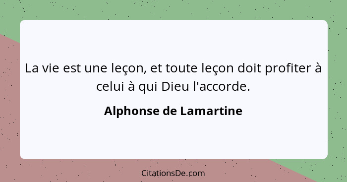 La vie est une leçon, et toute leçon doit profiter à celui à qui Dieu l'accorde.... - Alphonse de Lamartine