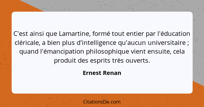 C'est ainsi que Lamartine, formé tout entier par l'éducation cléricale, a bien plus d'intelligence qu'aucun universitaire ; quand... - Ernest Renan