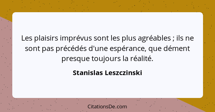 Les plaisirs imprévus sont les plus agréables ; ils ne sont pas précédés d'une espérance, que dément presque toujours la... - Stanislas Leszczinski