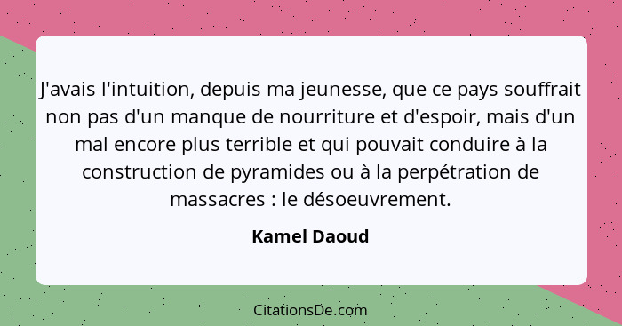 J'avais l'intuition, depuis ma jeunesse, que ce pays souffrait non pas d'un manque de nourriture et d'espoir, mais d'un mal encore plus... - Kamel Daoud