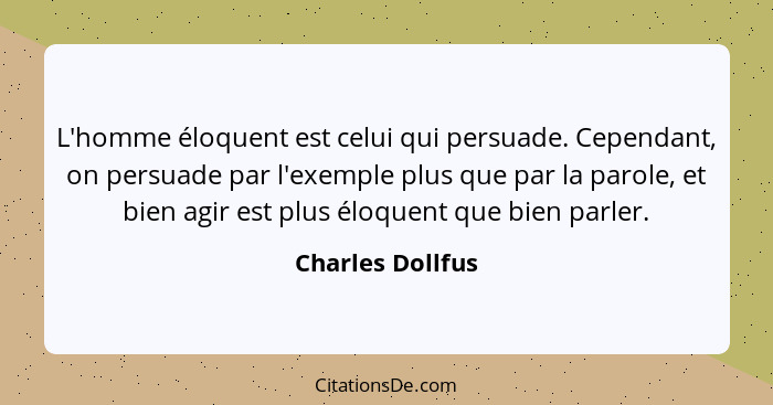 L'homme éloquent est celui qui persuade. Cependant, on persuade par l'exemple plus que par la parole, et bien agir est plus éloquent... - Charles Dollfus