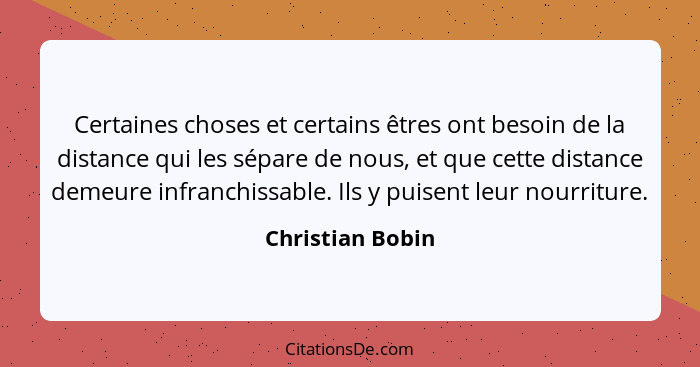 Certaines choses et certains êtres ont besoin de la distance qui les sépare de nous, et que cette distance demeure infranchissable.... - Christian Bobin