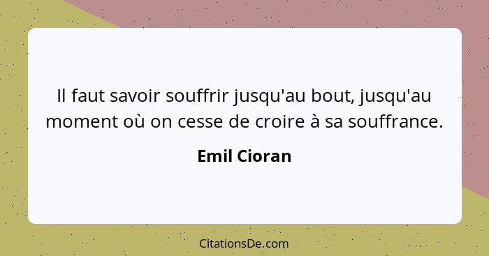 Il faut savoir souffrir jusqu'au bout, jusqu'au moment où on cesse de croire à sa souffrance.... - Emil Cioran