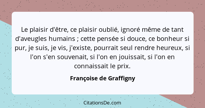 Le plaisir d'être, ce plaisir oublié, ignoré même de tant d'aveugles humains ; cette pensée si douce, ce bonheur si pur,... - Françoise de Graffigny