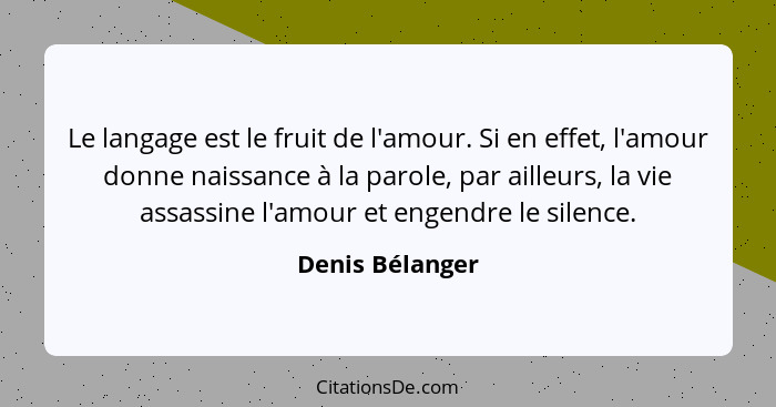 Le langage est le fruit de l'amour. Si en effet, l'amour donne naissance à la parole, par ailleurs, la vie assassine l'amour et engen... - Denis Bélanger