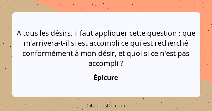 A tous les désirs, il faut appliquer cette question : que m'arrivera-t-il si est accompli ce qui est recherché conformément à mon désir... - Épicure