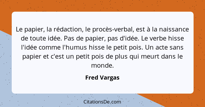 Le papier, la rédaction, le procès-verbal, est à la naissance de toute idée. Pas de papier, pas d'idée. Le verbe hisse l'idée comme l'hu... - Fred Vargas