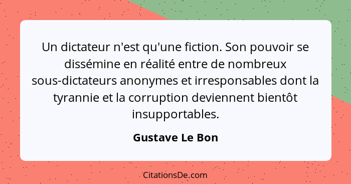 Un dictateur n'est qu'une fiction. Son pouvoir se dissémine en réalité entre de nombreux sous-dictateurs anonymes et irresponsables d... - Gustave Le Bon