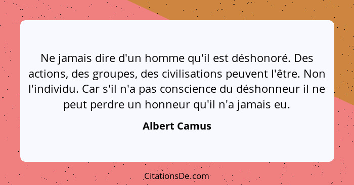 Ne jamais dire d'un homme qu'il est déshonoré. Des actions, des groupes, des civilisations peuvent l'être. Non l'individu. Car s'il n'a... - Albert Camus