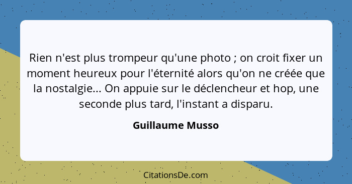 Rien n'est plus trompeur qu'une photo ; on croit fixer un moment heureux pour l'éternité alors qu'on ne créée que la nostalgie.... - Guillaume Musso