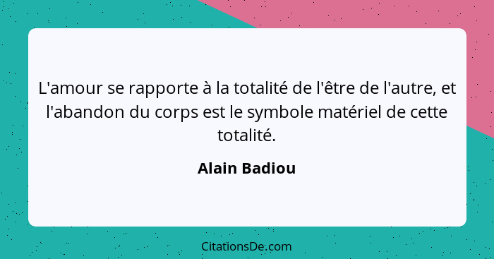 L'amour se rapporte à la totalité de l'être de l'autre, et l'abandon du corps est le symbole matériel de cette totalité.... - Alain Badiou