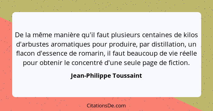 De la même manière qu'il faut plusieurs centaines de kilos d'arbustes aromatiques pour produire, par distillation, un flacon... - Jean-Philippe Toussaint