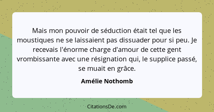 Mais mon pouvoir de séduction était tel que les moustiques ne se laissaient pas dissuader pour si peu. Je recevais l'énorme charge d'... - Amélie Nothomb