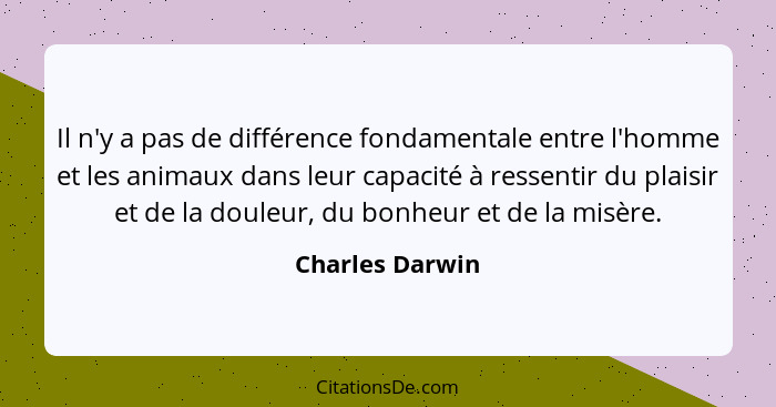 Il n'y a pas de différence fondamentale entre l'homme et les animaux dans leur capacité à ressentir du plaisir et de la douleur, du b... - Charles Darwin
