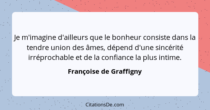 Je m'imagine d'ailleurs que le bonheur consiste dans la tendre union des âmes, dépend d'une sincérité irréprochable et de la... - Françoise de Graffigny